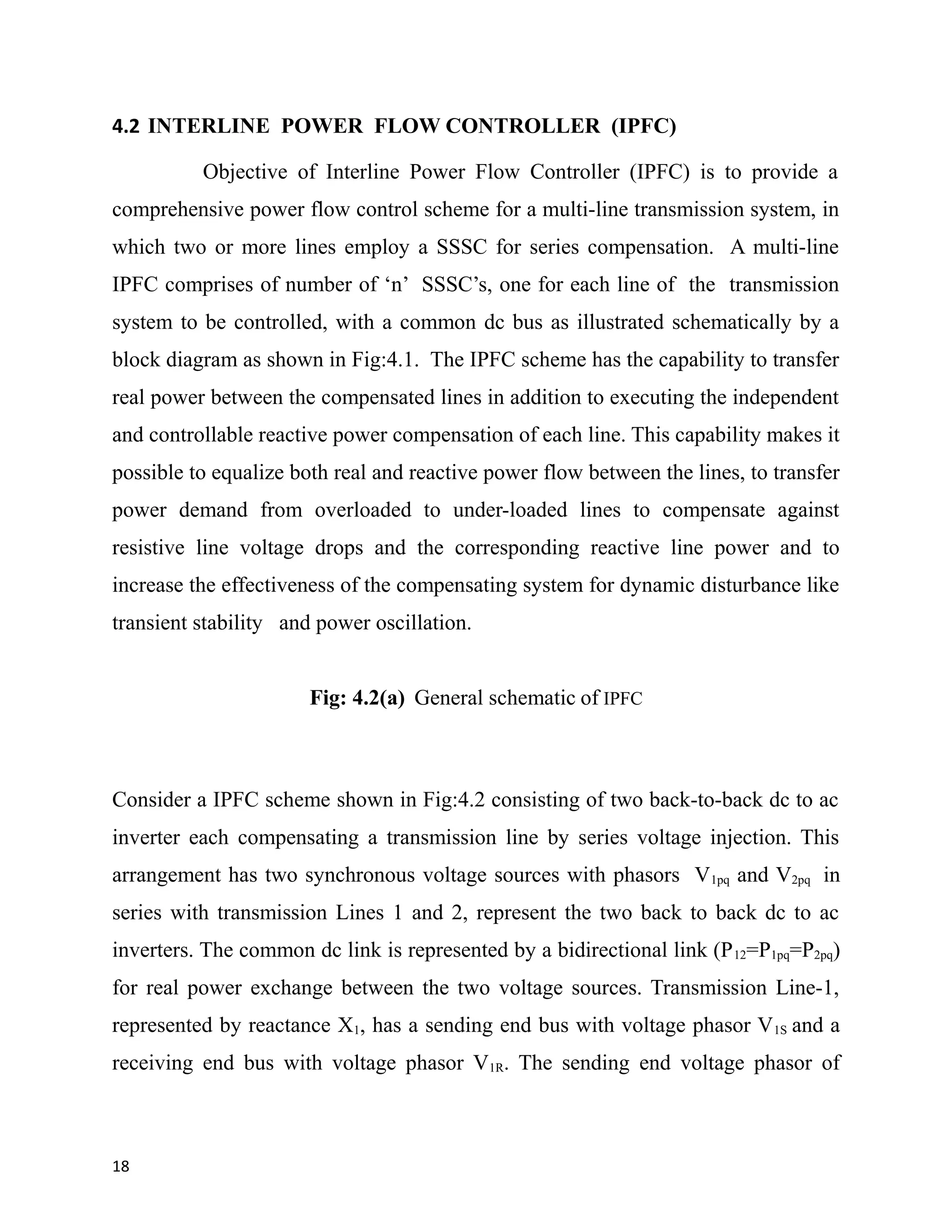 4.2 INTERLINE POWER FLOW CONTROLLER (IPFC)
Objective of Interline Power Flow Controller (IPFC) is to provide a
comprehensive power flow control scheme for a multi-line transmission system, in
which two or more lines employ a SSSC for series compensation. A multi-line
IPFC comprises of number of ‘n’ SSSC’s, one for each line of the transmission
system to be controlled, with a common dc bus as illustrated schematically by a
block diagram as shown in Fig:4.1. The IPFC scheme has the capability to transfer
real power between the compensated lines in addition to executing the independent
and controllable reactive power compensation of each line. This capability makes it
possible to equalize both real and reactive power flow between the lines, to transfer
power demand from overloaded to under-loaded lines to compensate against
resistive line voltage drops and the corresponding reactive line power and to
increase the effectiveness of the compensating system for dynamic disturbance like
transient stability and power oscillation.
Fig: 4.2(a) General schematic of IPFC
Consider a IPFC scheme shown in Fig:4.2 consisting of two back-to-back dc to ac
inverter each compensating a transmission line by series voltage injection. This
arrangement has two synchronous voltage sources with phasors V1pq and V2pq in
series with transmission Lines 1 and 2, represent the two back to back dc to ac
inverters. The common dc link is represented by a bidirectional link (P12=P1pq=P2pq)
for real power exchange between the two voltage sources. Transmission Line-1,
represented by reactance X1, has a sending end bus with voltage phasor V1S and a
receiving end bus with voltage phasor V1R. The sending end voltage phasor of
18
 