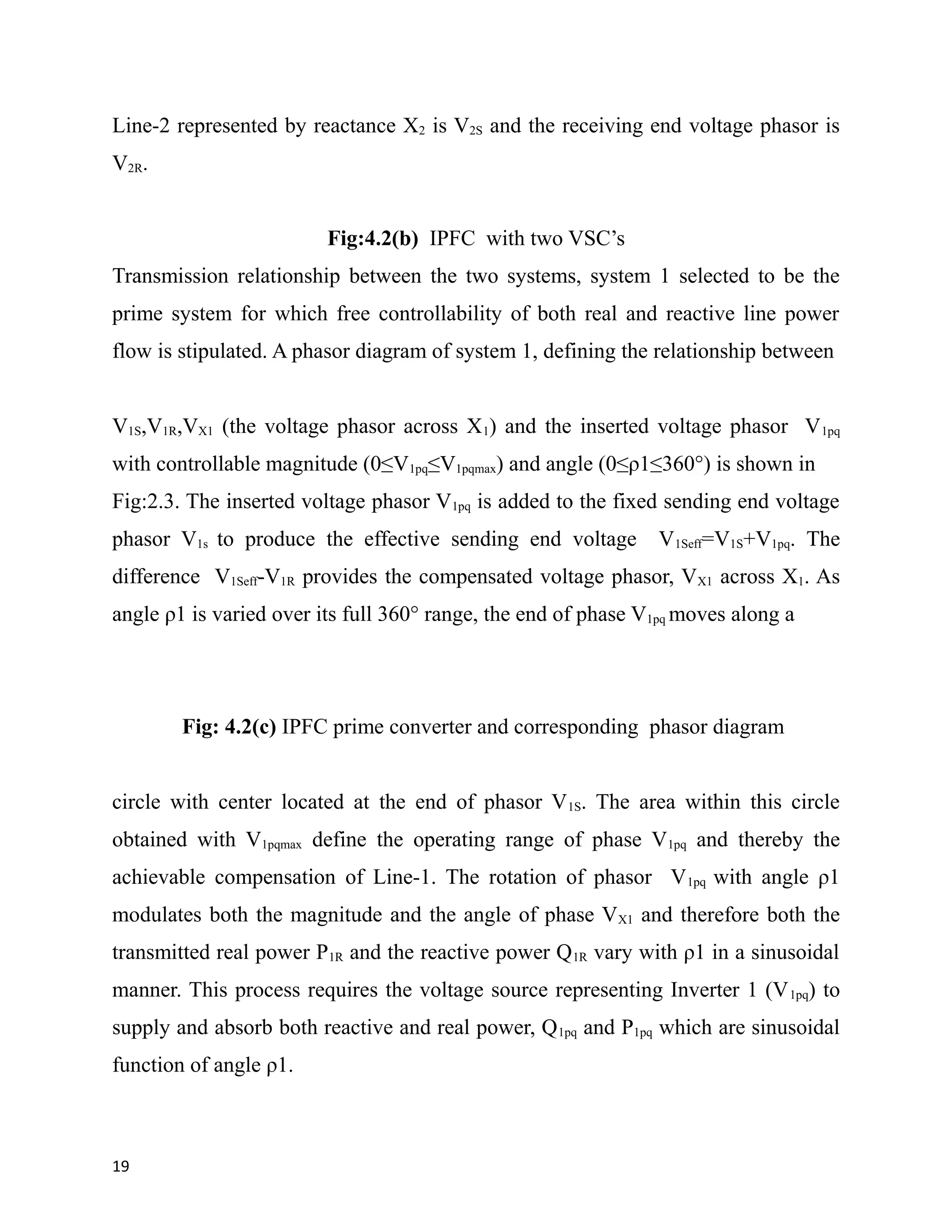 Line-2 represented by reactance X2 is V2S and the receiving end voltage phasor is
V2R.
Fig:4.2(b) IPFC with two VSC’s
Transmission relationship between the two systems, system 1 selected to be the
prime system for which free controllability of both real and reactive line power
flow is stipulated. A phasor diagram of system 1, defining the relationship between
V1S,V1R,VX1 (the voltage phasor across X1) and the inserted voltage phasor V1pq
with controllable magnitude (0≤V1pq≤V1pqmax) and angle (0≤ρ1≤360°) is shown in
Fig:2.3. The inserted voltage phasor V1pq is added to the fixed sending end voltage
phasor V1s to produce the effective sending end voltage V1Seff=V1S+V1pq. The
difference V1Seff-V1R provides the compensated voltage phasor, VX1 across X1. As
angle ρ1 is varied over its full 360° range, the end of phase V1pq moves along a
Fig: 4.2(c) IPFC prime converter and corresponding phasor diagram
circle with center located at the end of phasor V1S. The area within this circle
obtained with V1pqmax define the operating range of phase V1pq and thereby the
achievable compensation of Line-1. The rotation of phasor V1pq with angle ρ1
modulates both the magnitude and the angle of phase VX1 and therefore both the
transmitted real power P1R and the reactive power Q1R vary with ρ1 in a sinusoidal
manner. This process requires the voltage source representing Inverter 1 (V1pq) to
supply and absorb both reactive and real power, Q1pq and P1pq which are sinusoidal
function of angle ρ1.
19
 