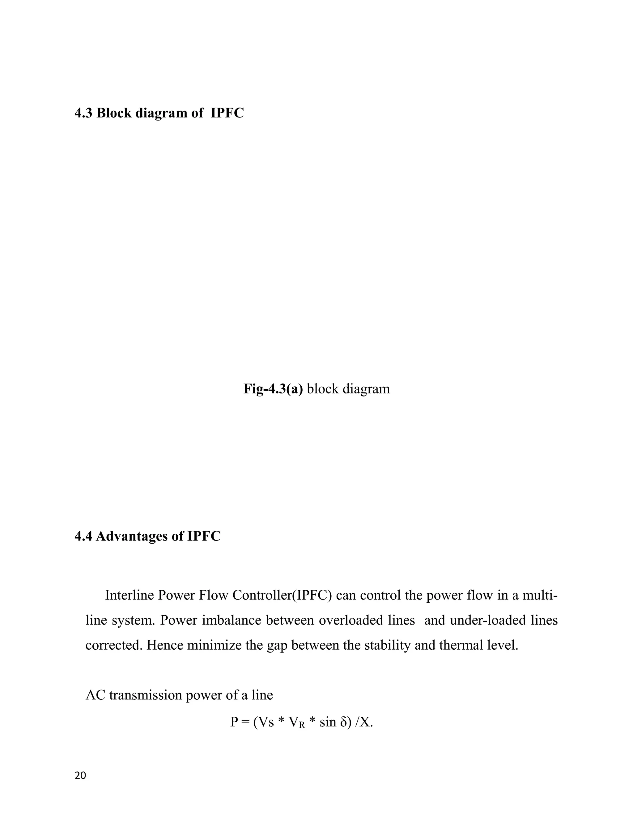 4.3 Block diagram of IPFC
Fig-4.3(a) block diagram
4.4 Advantages of IPFC
Interline Power Flow Controller(IPFC) can control the power flow in a multi-
line system. Power imbalance between overloaded lines and under-loaded lines
corrected. Hence minimize the gap between the stability and thermal level.
AC transmission power of a line
P = (Vs * VR * sin δ) /X.
20
 