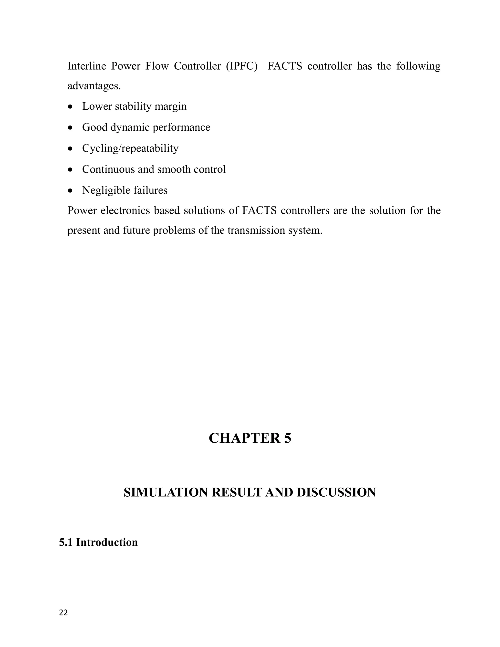 Interline Power Flow Controller (IPFC) FACTS controller has the following
advantages.
 Lower stability margin
 Good dynamic performance
 Cycling/repeatability
 Continuous and smooth control
 Negligible failures
Power electronics based solutions of FACTS controllers are the solution for the
present and future problems of the transmission system.
CHAPTER 5
SIMULATION RESULT AND DISCUSSION
5.1 Introduction
22
 