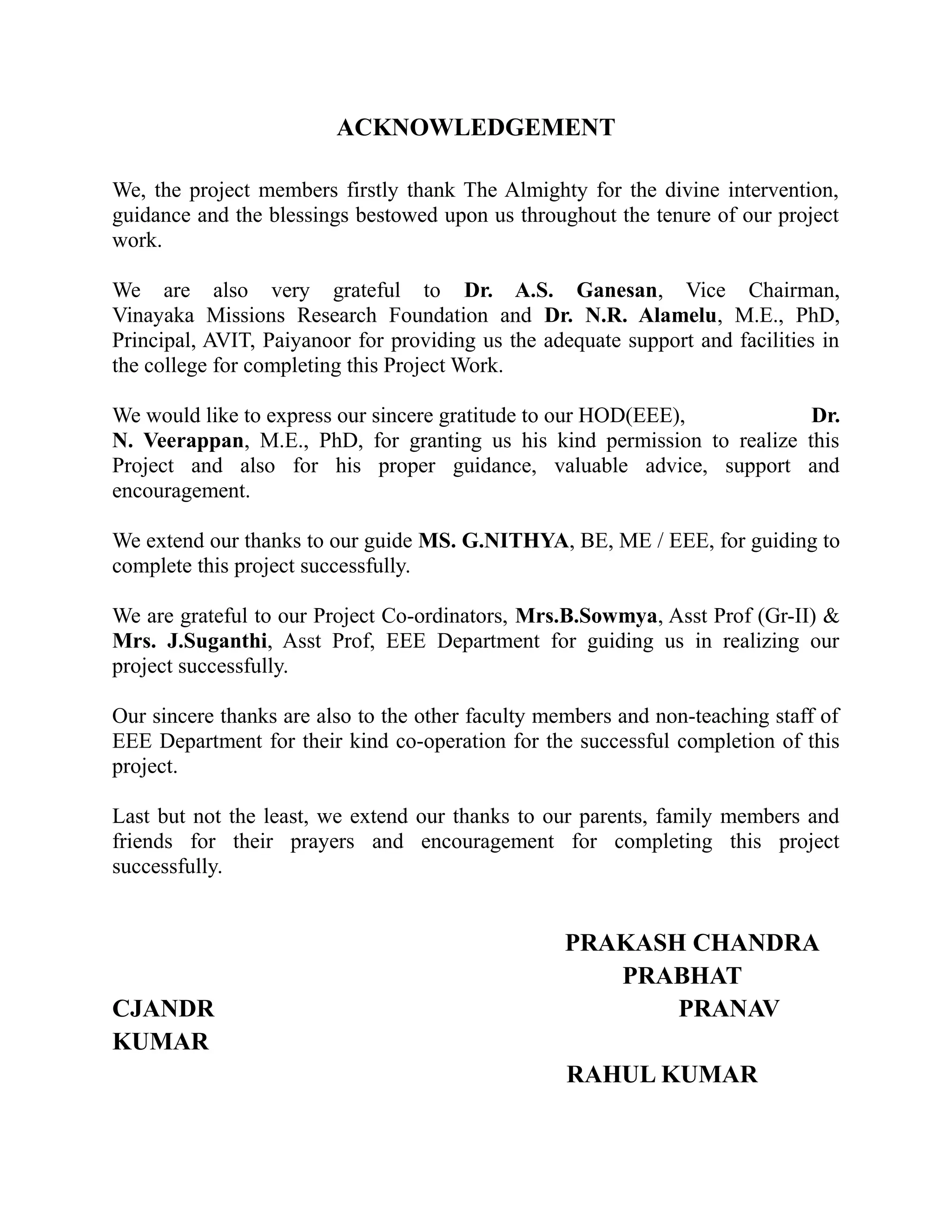 ACKNOWLEDGEMENT
We, the project members firstly thank The Almighty for the divine intervention,
guidance and the blessings bestowed upon us throughout the tenure of our project
work.
We are also very grateful to Dr. A.S. Ganesan, Vice Chairman,
Vinayaka Missions Research Foundation and Dr. N.R. Alamelu, M.E., PhD,
Principal, AVIT, Paiyanoor for providing us the adequate support and facilities in
the college for completing this Project Work.
We would like to express our sincere gratitude to our HOD(EEE), Dr.
N. Veerappan, M.E., PhD, for granting us his kind permission to realize this
Project and also for his proper guidance, valuable advice, support and
encouragement.
We extend our thanks to our guide MS. G.NITHYA, BE, ME / EEE, for guiding to
complete this project successfully.
We are grateful to our Project Co-ordinators, Mrs.B.Sowmya, Asst Prof (Gr-II) &
Mrs. J.Suganthi, Asst Prof, EEE Department for guiding us in realizing our
project successfully.
Our sincere thanks are also to the other faculty members and non-teaching staff of
EEE Department for their kind co-operation for the successful completion of this
project.
Last but not the least, we extend our thanks to our parents, family members and
friends for their prayers and encouragement for completing this project
successfully.
PRAKASH CHANDRA
PRABHAT
CJANDR PRANAV
KUMAR
RAHUL KUMAR
 