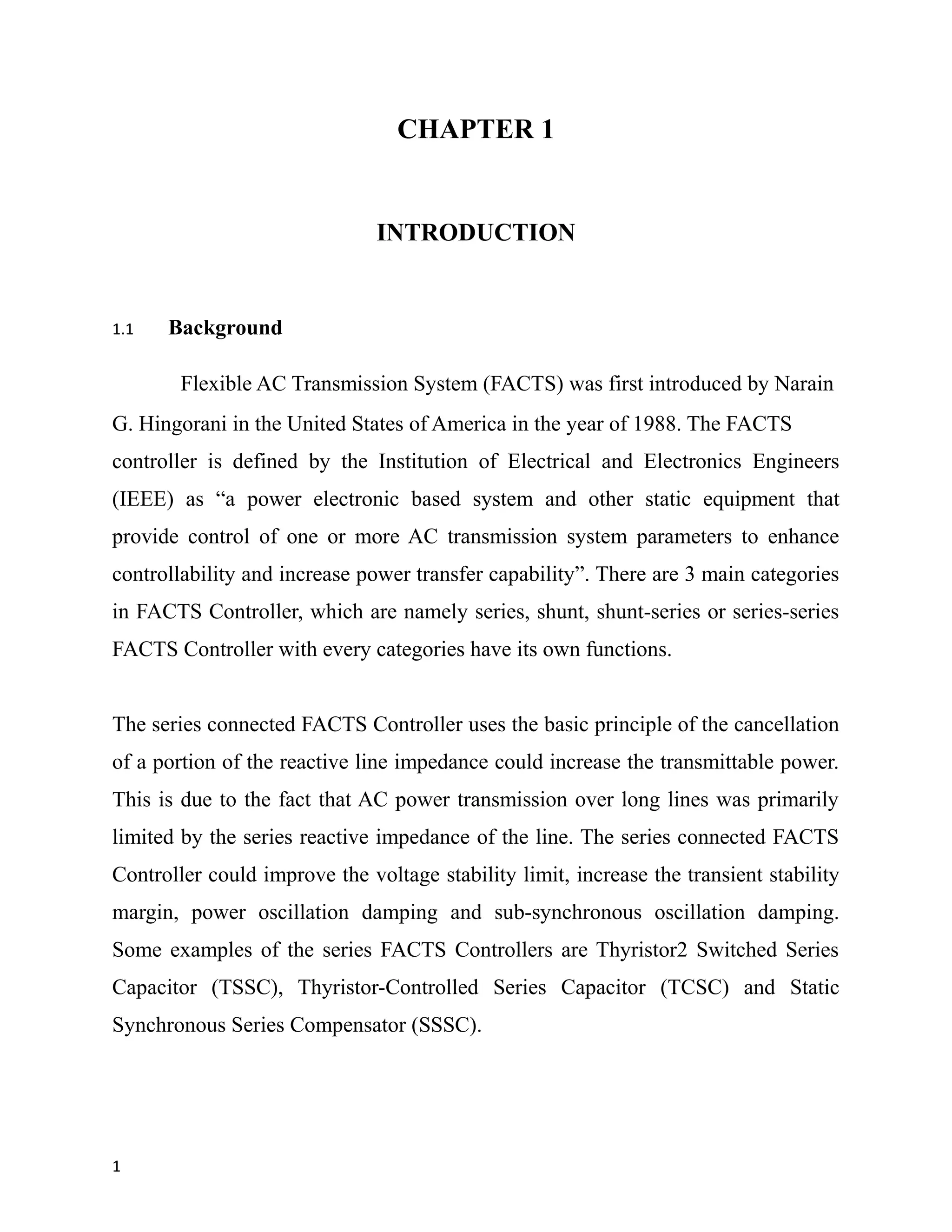 CHAPTER 1
INTRODUCTION
1.1 Background
Flexible AC Transmission System (FACTS) was first introduced by Narain
G. Hingorani in the United States of America in the year of 1988. The FACTS
controller is defined by the Institution of Electrical and Electronics Engineers
(IEEE) as “a power electronic based system and other static equipment that
provide control of one or more AC transmission system parameters to enhance
controllability and increase power transfer capability”. There are 3 main categories
in FACTS Controller, which are namely series, shunt, shunt-series or series-series
FACTS Controller with every categories have its own functions.
The series connected FACTS Controller uses the basic principle of the cancellation
of a portion of the reactive line impedance could increase the transmittable power.
This is due to the fact that AC power transmission over long lines was primarily
limited by the series reactive impedance of the line. The series connected FACTS
Controller could improve the voltage stability limit, increase the transient stability
margin, power oscillation damping and sub-synchronous oscillation damping.
Some examples of the series FACTS Controllers are Thyristor2 Switched Series
Capacitor (TSSC), Thyristor-Controlled Series Capacitor (TCSC) and Static
Synchronous Series Compensator (SSSC).
1
 