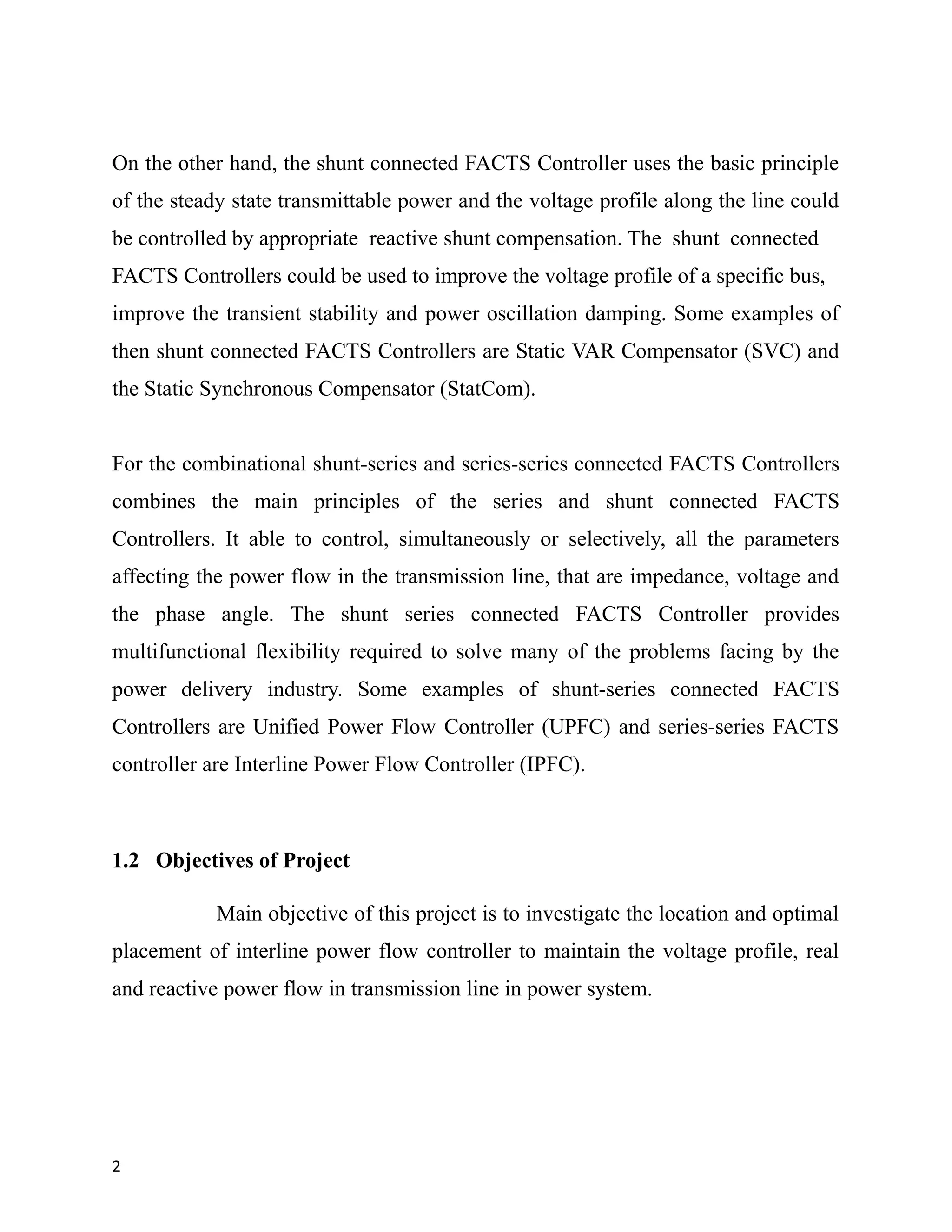 On the other hand, the shunt connected FACTS Controller uses the basic principle
of the steady state transmittable power and the voltage profile along the line could
be controlled by appropriate reactive shunt compensation. The shunt connected
FACTS Controllers could be used to improve the voltage profile of a specific bus,
improve the transient stability and power oscillation damping. Some examples of
then shunt connected FACTS Controllers are Static VAR Compensator (SVC) and
the Static Synchronous Compensator (StatCom).
For the combinational shunt-series and series-series connected FACTS Controllers
combines the main principles of the series and shunt connected FACTS
Controllers. It able to control, simultaneously or selectively, all the parameters
affecting the power flow in the transmission line, that are impedance, voltage and
the phase angle. The shunt series connected FACTS Controller provides
multifunctional flexibility required to solve many of the problems facing by the
power delivery industry. Some examples of shunt-series connected FACTS
Controllers are Unified Power Flow Controller (UPFC) and series-series FACTS
controller are Interline Power Flow Controller (IPFC).
1.2 Objectives of Project
Main objective of this project is to investigate the location and optimal
placement of interline power flow controller to maintain the voltage profile, real
and reactive power flow in transmission line in power system.
2
 