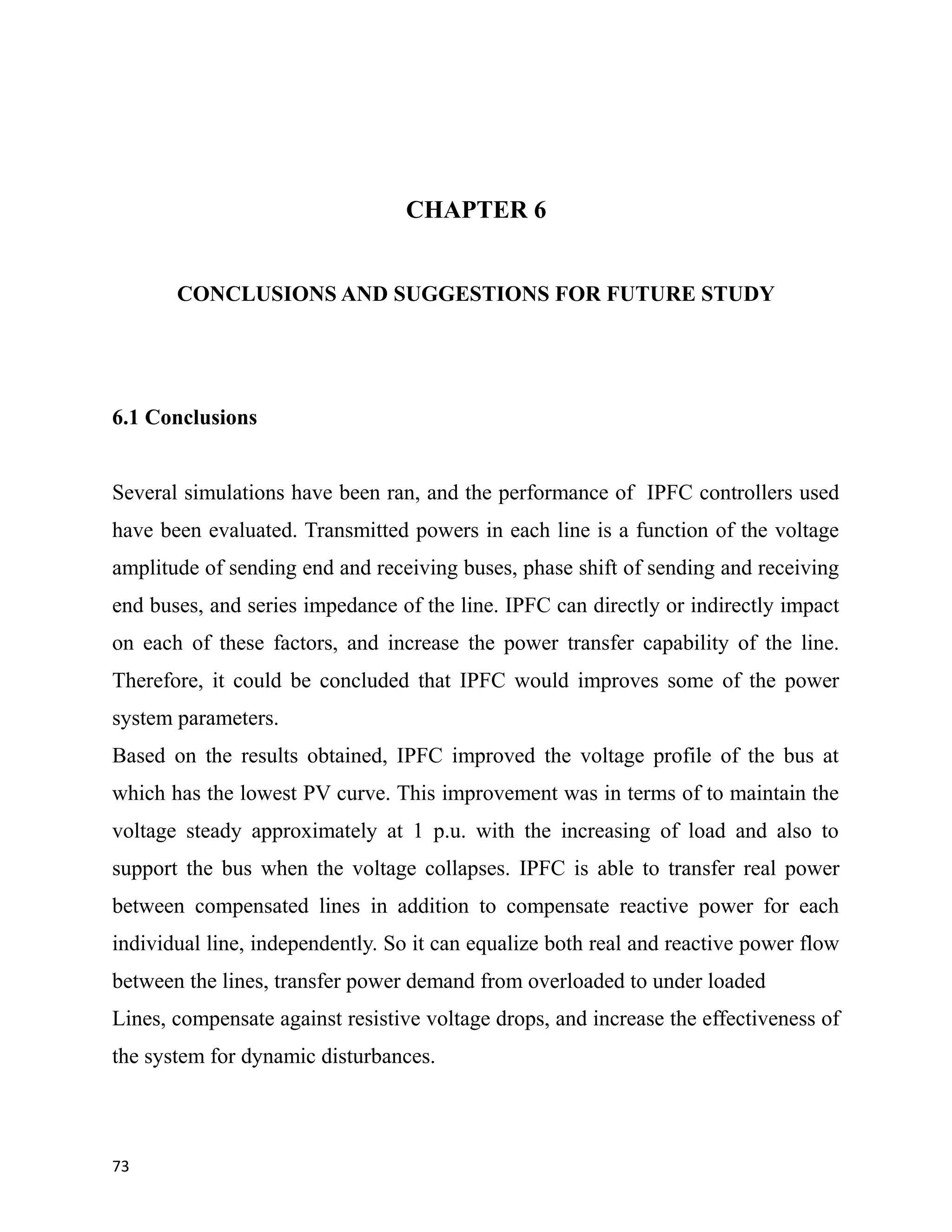 CHAPTER 6
CONCLUSIONS AND SUGGESTIONS FOR FUTURE STUDY
6.1 Conclusions
Several simulations have been ran, and the performance of IPFC controllers used
have been evaluated. Transmitted powers in each line is a function of the voltage
amplitude of sending end and receiving buses, phase shift of sending and receiving
end buses, and series impedance of the line. IPFC can directly or indirectly impact
on each of these factors, and increase the power transfer capability of the line.
Therefore, it could be concluded that IPFC would improves some of the power
system parameters.
Based on the results obtained, IPFC improved the voltage profile of the bus at
which has the lowest PV curve. This improvement was in terms of to maintain the
voltage steady approximately at 1 p.u. with the increasing of load and also to
support the bus when the voltage collapses. IPFC is able to transfer real power
between compensated lines in addition to compensate reactive power for each
individual line, independently. So it can equalize both real and reactive power flow
between the lines, transfer power demand from overloaded to under loaded
Lines, compensate against resistive voltage drops, and increase the effectiveness of
the system for dynamic disturbances.
73
 