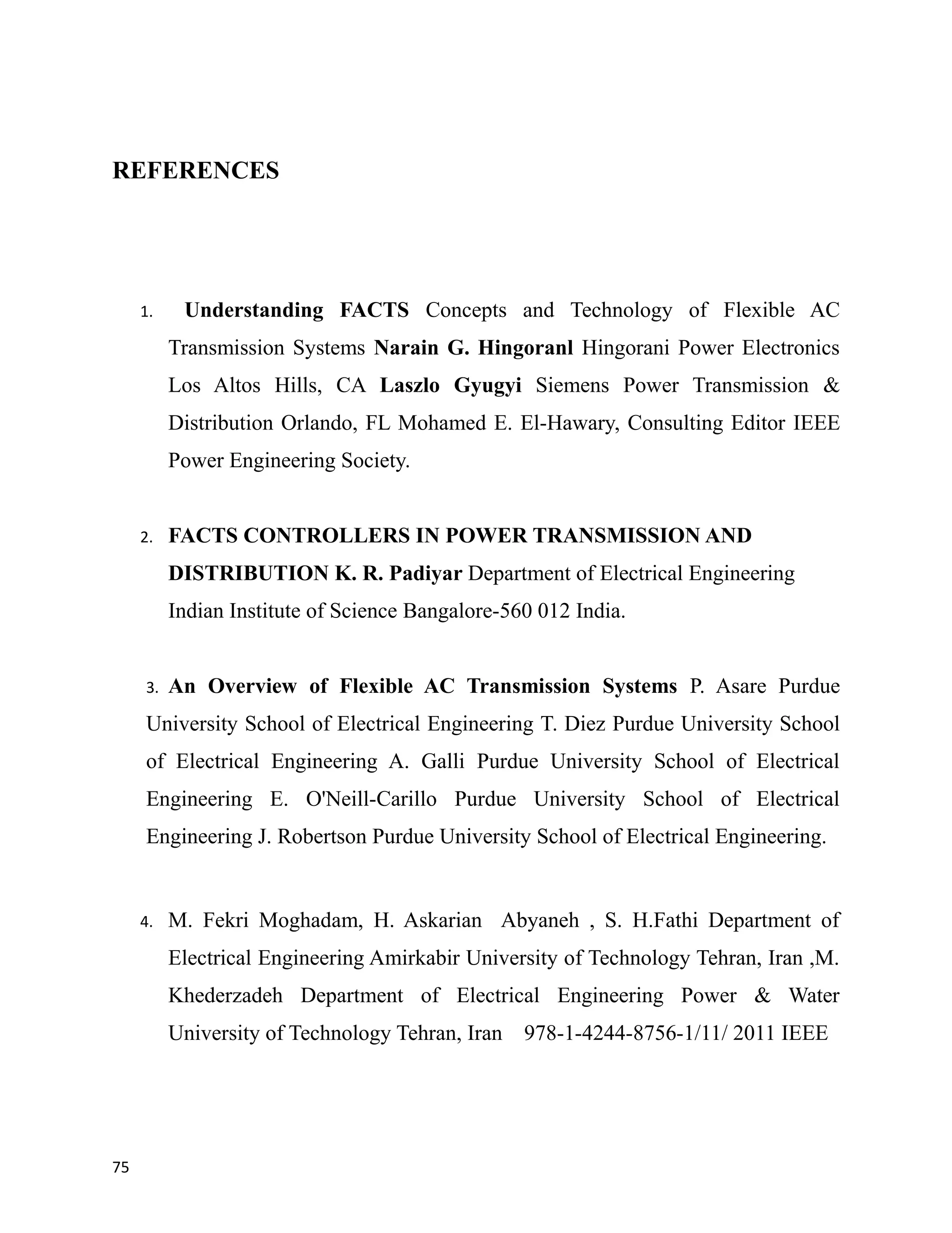 REFERENCES
1. Understanding FACTS Concepts and Technology of Flexible AC
Transmission Systems Narain G. Hingoranl Hingorani Power Electronics
Los Altos Hills, CA Laszlo Gyugyi Siemens Power Transmission &
Distribution Orlando, FL Mohamed E. El-Hawary, Consulting Editor IEEE
Power Engineering Society.
2. FACTS CONTROLLERS IN POWER TRANSMISSION AND
DISTRIBUTION K. R. Padiyar Department of Electrical Engineering
Indian Institute of Science Bangalore-560 012 India.
3. An Overview of Flexible AC Transmission Systems P. Asare Purdue
University School of Electrical Engineering T. Diez Purdue University School
of Electrical Engineering A. Galli Purdue University School of Electrical
Engineering E. O'Neill-Carillo Purdue University School of Electrical
Engineering J. Robertson Purdue University School of Electrical Engineering.
4. M. Fekri Moghadam, H. Askarian Abyaneh , S. H.Fathi Department of
Electrical Engineering Amirkabir University of Technology Tehran, Iran ,M.
Khederzadeh Department of Electrical Engineering Power & Water
University of Technology Tehran, Iran 978-1-4244-8756-1/11/ 2011 IEEE
75
 