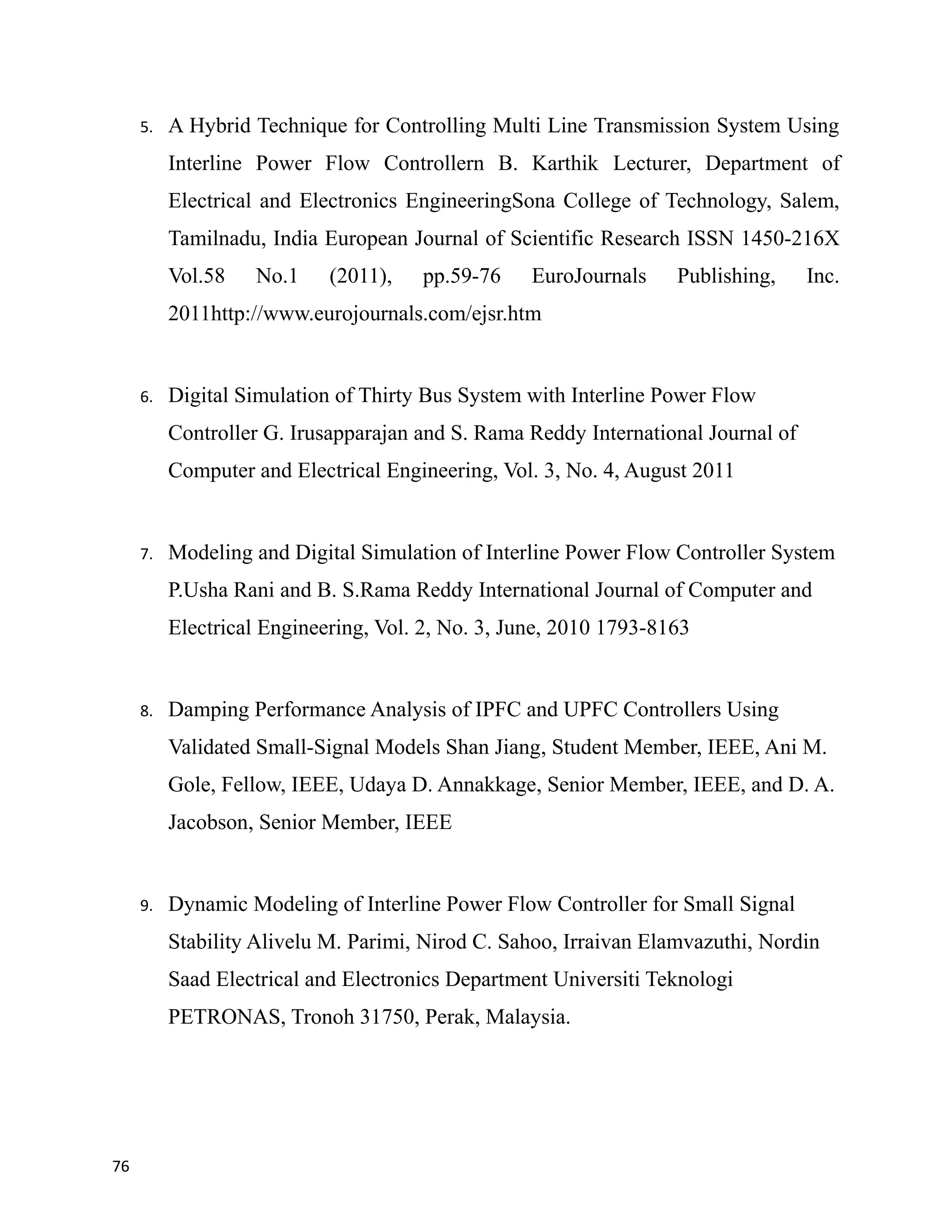 5. A Hybrid Technique for Controlling Multi Line Transmission System Using
Interline Power Flow Controllern B. Karthik Lecturer, Department of
Electrical and Electronics EngineeringSona College of Technology, Salem,
Tamilnadu, India European Journal of Scientific Research ISSN 1450-216X
Vol.58 No.1 (2011), pp.59-76 EuroJournals Publishing, Inc.
2011http://www.eurojournals.com/ejsr.htm
6. Digital Simulation of Thirty Bus System with Interline Power Flow
Controller G. Irusapparajan and S. Rama Reddy International Journal of
Computer and Electrical Engineering, Vol. 3, No. 4, August 2011
7. Modeling and Digital Simulation of Interline Power Flow Controller System
P.Usha Rani and B. S.Rama Reddy International Journal of Computer and
Electrical Engineering, Vol. 2, No. 3, June, 2010 1793-8163
8. Damping Performance Analysis of IPFC and UPFC Controllers Using
Validated Small-Signal Models Shan Jiang, Student Member, IEEE, Ani M.
Gole, Fellow, IEEE, Udaya D. Annakkage, Senior Member, IEEE, and D. A.
Jacobson, Senior Member, IEEE
9. Dynamic Modeling of Interline Power Flow Controller for Small Signal
Stability Alivelu M. Parimi, Nirod C. Sahoo, Irraivan Elamvazuthi, Nordin
Saad Electrical and Electronics Department Universiti Teknologi
PETRONAS, Tronoh 31750, Perak, Malaysia.
76
 
