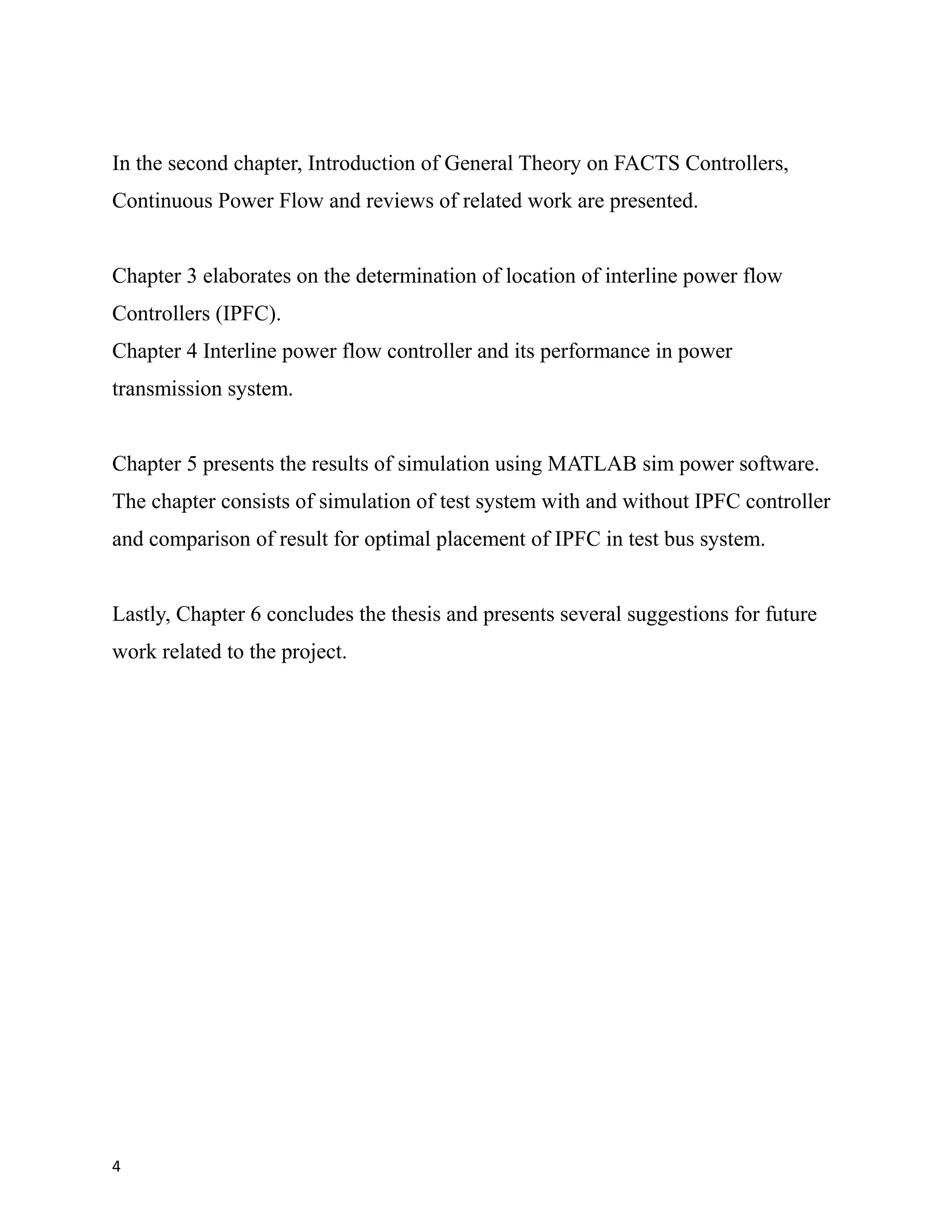 In the second chapter, Introduction of General Theory on FACTS Controllers,
Continuous Power Flow and reviews of related work are presented.
Chapter 3 elaborates on the determination of location of interline power flow
Controllers (IPFC).
Chapter 4 Interline power flow controller and its performance in power
transmission system.
Chapter 5 presents the results of simulation using MATLAB sim power software.
The chapter consists of simulation of test system with and without IPFC controller
and comparison of result for optimal placement of IPFC in test bus system.
Lastly, Chapter 6 concludes the thesis and presents several suggestions for future
work related to the project.
4
 