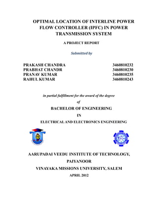 OPTIMAL LOCATION OF INTERLINE POWER
FLOW CONTROLLER (IPFC) IN POWER
TRANSMISSION SYSTEM
A PROJECT REPORT
Submitted by
PRAKASH CHANDRA 3460810232
PRABHAT CHANDR 3460810230
PRANAV KUMAR 3460810235
RAHUL KUMAR 3460810243
in partial fulfillment for the award of the degree
of
BACHELOR OF ENGINEERING
IN
ELECTRICALAND ELECTRONICS ENGINEERING
AARUPADAI VEEDU INSTITUTE OF TECHNOLOGY,
PAIYANOOR
VINAYAKA MISSIONS UNIVERSITY, SALEM
APRIL 2012
 