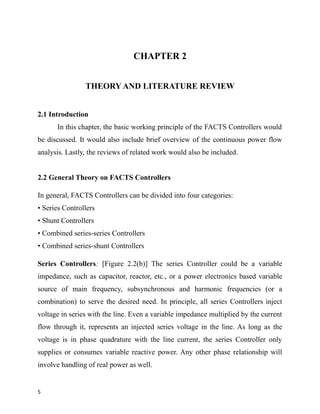 CHAPTER 2
THEORY AND LITERATURE REVIEW
2.1 Introduction
In this chapter, the basic working principle of the FACTS Controllers would
be discussed. It would also include brief overview of the continuous power flow
analysis. Lastly, the reviews of related work would also be included.
2.2 General Theory on FACTS Controllers
In general, FACTS Controllers can be divided into four categories:
• Series Controllers
• Shunt Controllers
• Combined series-series Controllers
• Combined series-shunt Controllers
Series Controllers: [Figure 2.2(b)] The series Controller could be a variable
impedance, such as capacitor, reactor, etc., or a power electronics based variable
source of main frequency, subsynchronous and harmonic frequencies (or a
combination) to serve the desired need. In principle, all series Controllers inject
voltage in series with the line. Even a variable impedance multiplied by the current
flow through it, represents an injected series voltage in the line. As long as the
voltage is in phase quadrature with the line current, the series Controller only
supplies or consumes variable reactive power. Any other phase relationship will
involve handling of real power as well.
5
 