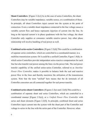 Shunt Controllers: [Figure 2.2(c)] As in the case of series Controllers, the shunt
Controllers may be variable impedance, variable source, or a combination of these.
In principle, all shunt Controllers inject current into the system at the point of
connection. Even a variable shunt impedance connected to the line voltage causes a
variable current flow and hence represents injection of current into the line. As
long as the injected current is in phase quadrature with the line voltage, the shunt
Controller only supplies or consumes variable reactive power. Any other phase
relationship will involve handling of real power as well.
Combined series-series Controllers: [Figure 2.2(d)] This could be a combination
of separate series controllers, which are controlled in a coordinated manner, in a
multiline transmission system. Or it could be a unified Controller, Figure 1.4(d), in
which series Controllers provide independent series reactive compensation for each
line but also transfer real power among the lines via the power link. The real power
transfer capability of the unified series-series Controller, referred to as Interline
Power Flow Controller, makes it possible to balance both the real and reactive
power flow in the lines and thereby maximize the utilization of the transmission
system. Note that the term "unified" here means that the de terminals of all
Controller converters are all connected together for real power transfer.
Combined series-shunt Controllers: [Figures 2.2(e) and 2.2(f)] This could be a
combination of separate shunt and series Controllers, which are controlled in a
coordinated manner [Figure 2.2(e)], or a Unified Power Flow Controller with
series and shunt elements [Figure 2.2(f)]. In principle, combined shunt and series
Controllers inject current into the system with the shunt part of the Controller and
voltage in series in the line with the series part of the Controller. However, when
6
 