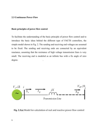 2.3 Continuous Power Flow
Basic principles of power flow control
To facilitate the understanding of the basic principle of power flow control and to
introduce the basic ideas behind the different type of FACTS controllers, the
simple model shown in Fig. 2. The sending and receiving end voltages are assumed
to be fixed. The sending and receiving ends are connected by an equivalent
reactance, assuming that the resistance of high voltage transmission lines is very
small. The receiving end is modeled as an infinite bus with a fix angle of zero
degree. .
Fig. 2.3(a) Model for calculation of real and reactive power flow control
9
 