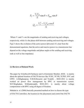 Where V S and V R are the magnitudes of sending and receiving end voltages,
respectively, while δ is the phase-shift between sending and receiving end voltages.
Fig2.3 shows the evolution of the active power delivered. It’s clear from the
demonstrated equations, that the active and reactive power in a transmission line
depend on the voltage magnitudes and phase angles at the sending and receiving
ends as well as line impedance.
2.4 Reviews of Related Work
The paper by S.Gerbex,R.Cherkaoui and A.J.Germond, Member ,IEEE. is mainly
about the optimal location of FACTS devices like TCSC, TCVR, TCPST, SVC and
UPFC. A.Dehghanpour, S.M.H.Hosseini and N.talebi , IEEE-2011 is mainly
worked on power flow management by IPFC in transmission system.
M.F.Moghadam, M.Khederzadeh, IEEE-2011. is mainly about voltage
compensation with IPFC using all degree of freedom.
Mahdad et. al. (2006) basically presented method on how to choose the type
of FACTS Controllers, the location (or the placement) and control the FACTS
12
 