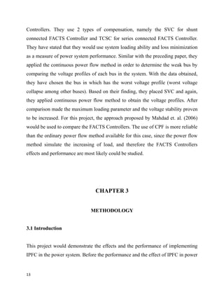 Controllers. They use 2 types of compensation, namely the SVC for shunt
connected FACTS Controller and TCSC for series connected FACTS Controller.
They have stated that they would use system loading ability and loss minimization
as a measure of power system performance. Similar with the preceding paper, they
applied the continuous power flow method in order to determine the weak bus by
comparing the voltage profiles of each bus in the system. With the data obtained,
they have chosen the bus in which has the worst voltage profile (worst voltage
collapse among other buses). Based on their finding, they placed SVC and again,
they applied continuous power flow method to obtain the voltage profiles. After
comparison made the maximum loading parameter and the voltage stability proven
to be increased. For this project, the approach proposed by Mahdad et. al. (2006)
would be used to compare the FACTS Controllers. The use of CPF is more reliable
than the ordinary power flow method available for this case, since the power flow
method simulate the increasing of load, and therefore the FACTS Controllers
effects and performance are most likely could be studied.
CHAPTER 3
METHODOLOGY
3.1 Introduction
This project would demonstrate the effects and the performance of implementing
IPFC in the power system. Before the performance and the effect of IPFC in power
13
 