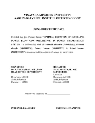 VINAYAKA MISSIONS UNIVERSITY
AARUPADAI VEEDU INSTITUE OF TECHNOLOGY
BONAFIDE CERTIFICATE
Certified that this Project Report “OPTIMAL LOCATION OF INTERLINE
POWER FLOW CONTROLLER(IPFC) IN POWER TRANSMISSION
SYSTEM ” is the bonafide work of “Prakash chandra (3460810232), Prabhat
chandr (3460810230), Pranav kumar (3460810235) & Rahul kumar
(3460810243)” who carried out the project work under my supervision.
SIGNATURE SIGNATURE
Dr. N. VEERAPPAN, M.E., Ph.D Ms. G.NITHYA,BE, M.E.
HEAD OF THE DEPARTMENT SUPERVISOR
Lec / EEE
Department of EEE Department of EEE
AVIT, Paiyanoor AVIT, Paiyanoor
Chennai – 603104 Chennai - 603104
Project viva voce held on _____________________
INTERNAL EXAMINER EXTERNAL EXAMINER
 