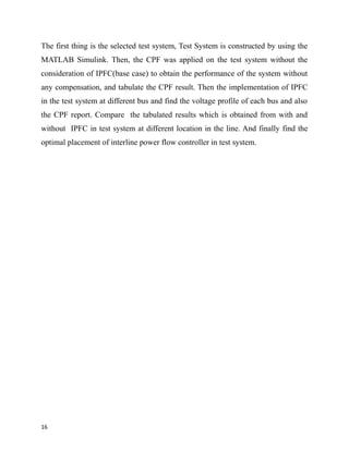 The first thing is the selected test system, Test System is constructed by using the
MATLAB Simulink. Then, the CPF was applied on the test system without the
consideration of IPFC(base case) to obtain the performance of the system without
any compensation, and tabulate the CPF result. Then the implementation of IPFC
in the test system at different bus and find the voltage profile of each bus and also
the CPF report. Compare the tabulated results which is obtained from with and
without IPFC in test system at different location in the line. And finally find the
optimal placement of interline power flow controller in test system.
16
 
