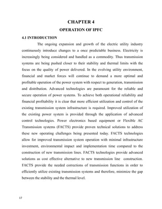 CHAPTER 4
OPERATION OF IPFC
4.1 INTRODUCTION
The ongoing expansion and growth of the electric utility industry
continuously introduce changes to a once predictable business. Electricity is
increasingly being considered and handled as a commodity. Thus transmission
systems are being pushed closer to their stability and thermal limits with the
focus on the quality of power delivered. In the evolving utility environment,
financial and market forces will continue to demand a more optimal and
profitable operation of the power system with respect to generation, transmission
and distribution. Advanced technologies are paramount for the reliable and
secure operation of power systems. To achieve both operational reliability and
financial profitability it is clear that more efficient utilization and control of the
existing transmission system infrastructure is required. Improved utilization of
the existing power system is provided through the application of advanced
control technologies. Power electronics based equipment or Flexible AC
Transmission systems (FACTS) provide proven technical solutions to address
these new operating challenges being presented today. FACTS technologies
allow for improved transmission system operation with minimal infrastructure
investment, environmental impact and implementation time compared to the
construction of new transmission lines. FACTS technologies provide advanced
solutions as cost effective alternative to new transmission line construction.
FACTS provide the needed corrections of transmission functions in order to
efficiently utilize existing transmission systems and therefore, minimize the gap
between the stability and the thermal level.
17
 
