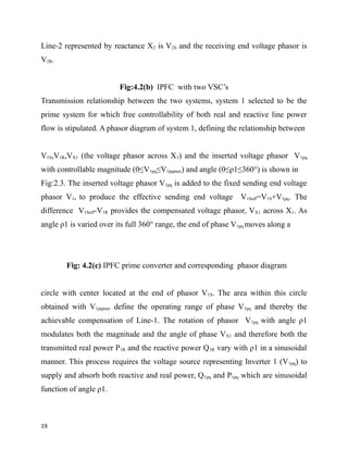 Line-2 represented by reactance X2 is V2S and the receiving end voltage phasor is
V2R.
Fig:4.2(b) IPFC with two VSC’s
Transmission relationship between the two systems, system 1 selected to be the
prime system for which free controllability of both real and reactive line power
flow is stipulated. A phasor diagram of system 1, defining the relationship between
V1S,V1R,VX1 (the voltage phasor across X1) and the inserted voltage phasor V1pq
with controllable magnitude (0≤V1pq≤V1pqmax) and angle (0≤ρ1≤360°) is shown in
Fig:2.3. The inserted voltage phasor V1pq is added to the fixed sending end voltage
phasor V1s to produce the effective sending end voltage V1Seff=V1S+V1pq. The
difference V1Seff-V1R provides the compensated voltage phasor, VX1 across X1. As
angle ρ1 is varied over its full 360° range, the end of phase V1pq moves along a
Fig: 4.2(c) IPFC prime converter and corresponding phasor diagram
circle with center located at the end of phasor V1S. The area within this circle
obtained with V1pqmax define the operating range of phase V1pq and thereby the
achievable compensation of Line-1. The rotation of phasor V1pq with angle ρ1
modulates both the magnitude and the angle of phase VX1 and therefore both the
transmitted real power P1R and the reactive power Q1R vary with ρ1 in a sinusoidal
manner. This process requires the voltage source representing Inverter 1 (V1pq) to
supply and absorb both reactive and real power, Q1pq and P1pq which are sinusoidal
function of angle ρ1.
19
 