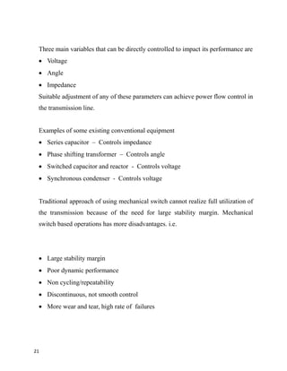 Three main variables that can be directly controlled to impact its performance are
 Voltage
 Angle
 Impedance
Suitable adjustment of any of these parameters can achieve power flow control in
the transmission line.
Examples of some existing conventional equipment
 Series capacitor – Controls impedance
 Phase shifting transformer – Controls angle
 Switched capacitor and reactor - Controls voltage
 Synchronous condenser - Controls voltage
Traditional approach of using mechanical switch cannot realize full utilization of
the transmission because of the need for large stability margin. Mechanical
switch based operations has more disadvantages. i.e.
 Large stability margin
 Poor dynamic performance
 Non cycling/repeatability
 Discontinuous, not smooth control
 More wear and tear, high rate of failures
21
 