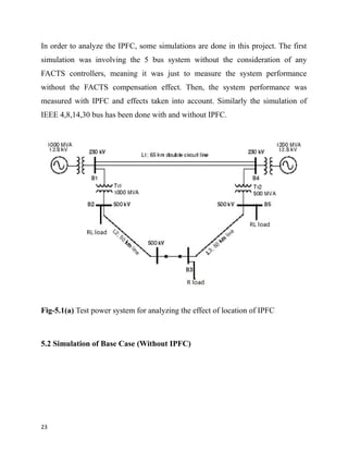 In order to analyze the IPFC, some simulations are done in this project. The first
simulation was involving the 5 bus system without the consideration of any
FACTS controllers, meaning it was just to measure the system performance
without the FACTS compensation effect. Then, the system performance was
measured with IPFC and effects taken into account. Similarly the simulation of
IEEE 4,8,14,30 bus has been done with and without IPFC.
Fig-5.1(a) Test power system for analyzing the effect of location of IPFC
5.2 Simulation of Base Case (Without IPFC)
23
 