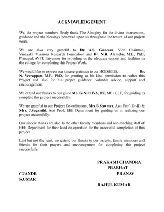 ACKNOWLEDGEMENT
We, the project members firstly thank The Almighty for the divine intervention,
guidance and the blessings bestowed upon us throughout the tenure of our project
work.
We are also very grateful to Dr. A.S. Ganesan, Vice Chairman,
Vinayaka Missions Research Foundation and Dr. N.R. Alamelu, M.E., PhD,
Principal, AVIT, Paiyanoor for providing us the adequate support and facilities in
the college for completing this Project Work.
We would like to express our sincere gratitude to our HOD(EEE), Dr.
N. Veerappan, M.E., PhD, for granting us his kind permission to realize this
Project and also for his proper guidance, valuable advice, support and
encouragement.
We extend our thanks to our guide MS. G.NITHYA, BE, ME / EEE, for guiding to
complete this project successfully.
We are grateful to our Project Co-ordinators, Mrs.B.Sowmya, Asst Prof (Gr-II) &
Mrs. J.Suganthi, Asst Prof, EEE Department for guiding us in realizing our
project successfully.
Our sincere thanks are also to the other faculty members and non-teaching staff of
EEE Department for their kind co-operation for the successful completion of this
project.
Last but not the least, we extend our thanks to our parents, family members and
friends for their prayers and encouragement for completing this project
successfully.
PRAKASH CHANDRA
PRABHAT
CJANDR PRANAV
KUMAR
RAHUL KUMAR
 