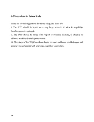6.2 Suggestions for Future Study
There are several suggestions for future study, and these are:
i. The IPFC should be tested on a very large network, to view its capability
handling complex network.
ii. The IPFC should be tested with respect to dynamic machine, to observe its
effect to machine dynamic performance.
iii. More type of FACTS Controllers should be used, and hence could observe and
compare the difference with interline power flow Controllers.
74
 