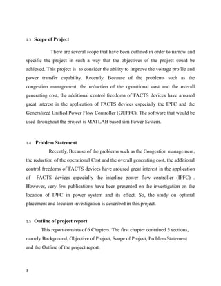 1.3 Scope of Project
There are several scope that have been outlined in order to narrow and
specific the project in such a way that the objectives of the project could be
achieved. This project is to consider the ability to improve the voltage profile and
power transfer capability. Recently, Because of the problems such as the
congestion management, the reduction of the operational cost and the overall
generating cost, the additional control freedoms of FACTS devices have aroused
great interest in the application of FACTS devices especially the IPFC and the
Generalized Unified Power Flow Controller (GUPFC). The software that would be
used throughout the project is MATLAB based sim Power System.
1.4 Problem Statement
Recently, Because of the problems such as the Congestion management,
the reduction of the operational Cost and the overall generating cost, the additional
control freedoms of FACTS devices have aroused great interest in the application
of FACTS devices especially the interline power flow controller (IPFC) .
However, very few publications have been presented on the investigation on the
location of IPFC in power system and its effect. So, the study on optimal
placement and location investigation is described in this project.
1.5 Outline of project report
This report consists of 6 Chapters. The first chapter contained 5 sections,
namely Background, Objective of Project, Scope of Project, Problem Statement
and the Outline of the project report.
3
 
