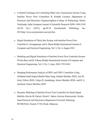 5. A Hybrid Technique for Controlling Multi Line Transmission System Using
Interline Power Flow Controllern B. Karthik Lecturer, Department of
Electrical and Electronics EngineeringSona College of Technology, Salem,
Tamilnadu, India European Journal of Scientific Research ISSN 1450-216X
Vol.58 No.1 (2011), pp.59-76 EuroJournals Publishing, Inc.
2011http://www.eurojournals.com/ejsr.htm
6. Digital Simulation of Thirty Bus System with Interline Power Flow
Controller G. Irusapparajan and S. Rama Reddy International Journal of
Computer and Electrical Engineering, Vol. 3, No. 4, August 2011
7. Modeling and Digital Simulation of Interline Power Flow Controller System
P.Usha Rani and B. S.Rama Reddy International Journal of Computer and
Electrical Engineering, Vol. 2, No. 3, June, 2010 1793-8163
8. Damping Performance Analysis of IPFC and UPFC Controllers Using
Validated Small-Signal Models Shan Jiang, Student Member, IEEE, Ani M.
Gole, Fellow, IEEE, Udaya D. Annakkage, Senior Member, IEEE, and D. A.
Jacobson, Senior Member, IEEE
9. Dynamic Modeling of Interline Power Flow Controller for Small Signal
Stability Alivelu M. Parimi, Nirod C. Sahoo, Irraivan Elamvazuthi, Nordin
Saad Electrical and Electronics Department Universiti Teknologi
PETRONAS, Tronoh 31750, Perak, Malaysia.
76
 