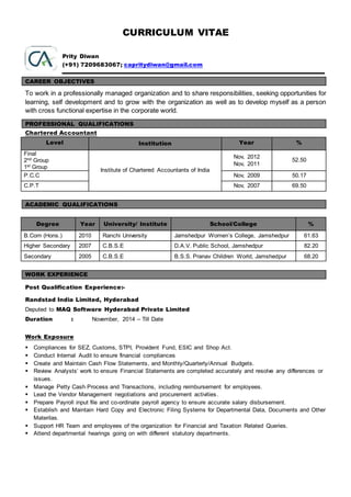 CURRICULUM VITAE
Prity Diwan
(+91) 7209683067; capritydiwan@gmail.com
CAREER OBJECTIVES
To work in a professionally managed organization and to share responsibilities, seeking opportunities for
learning, self development and to grow with the organization as well as to develop myself as a person
with cross functional expertise in the corporate world.
PROFESSIONAL QUALIFICATIONS
Chartered Accountant
Level Institution Year %
Final
2nd Group
1st Group
Institute of Chartered Accountants of India
Nov, 2012
Nov, 2011
52.50
P.C.C Nov, 2009 50.17
C.P.T Nov, 2007 69.50
ACADEMIC QUALIFICATIONS
Degree Year University/ Institute School/College %
B.Com (Hons.) 2010 Ranchi University Jamshedpur Women’s College, Jamshedpur 61.63
Higher Secondary 2007 C.B.S.E D.A.V. Public School, Jamshedpur 82.20
Secondary 2005 C.B.S.E B.S.S. Pranav Children World, Jamshedpur 68.20
WORK EXPERIENCE
Post Qualification Experience:-
Randstad India Limited, Hyderabad
Deputed to MAQ Software Hyderabad Private Limited
Duration : November, 2014 – Till Date
Work Exposure
 Compliances for SEZ, Customs, STPI, Provident Fund, ESIC and Shop Act.
 Conduct Internal Audit to ensure financial compliances
 Create and Maintain Cash Flow Statements, and Monthly/Quarterly/Annual Budgets.
 Review Analysts’ work to ensure Financial Statements are completed accurately and resolve any differences or
issues.
 Manage Petty Cash Process and Transactions, including reimbursement for employees.
 Lead the Vendor Management negotiations and procurement activities.
 Prepare Payroll input file and co-ordinate payroll agency to ensure accurate salary disbursement.
 Establish and Maintain Hard Copy and Electronic Filing Systems for Departmental Data, Documents and Other
Materilas.
 Support HR Team and employees of the organization for Financial and Taxation Related Queries.
 Attend departmental hearings going on with different statutory departments.
 