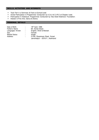 SKILLS, ACTIVITIES AND INTERESTS
 Took Part in a Seminars & Fests at School Level.
 Active Participation in Programmes Conducted by I.C.A.I & C.I.R.C at Chapter Level.
 Participation in Adventure Programmes Conducted by Tata Steel Adventure Foundation.
 Interest in Fine Arts, Dance & Drama.
PERSONAL DETAILS
Date of Birth : 18th April, 1988
Father’s Name : Mr. Ashok Diwan
Languages Known : English, Hindi & Marwari
Sex : Female
Marital Status : Single
Address : C/160, Dispensary Road, Sonari
Jamshedpur – 831011, Jharkhand
 