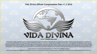 www.VidaDivina.com
This	
  document	
  is	
  simply	
  a	
  descrip3on	
  of	
  how	
  commissions	
  may	
  be	
  earned	
  under	
  the	
  Vida Divina	
  Compensa3on	
  Plan.	
  Any	
  poten3al	
  compensa3on	
  is	
  based	
  on	
  actual	
  sales	
  results	
  and	
  no	
  commissions	
  or	
  
bonuses	
  are	
  ever	
  paid	
  simply	
  for	
  introducing	
  new	
  people	
  to	
  Vida Divina.	
  All	
  references	
  to	
  income	
  or	
  earnings,	
  actual	
  or	
  poten3al,	
  implied	
  or	
  stated,	
  are	
  for	
  explana3on	
  and	
  illustra3on	
  purposes	
  only.	
  They	
  
should	
  not	
  be	
  construed	
  as	
  average	
  or	
  typical.	
  Vida Divina	
  does	
  not	
  warrant,	
  guarantee	
  or	
  assure	
  that	
  any	
  level	
  of	
  income,	
  earnings	
  or	
  success	
  can	
  or	
  will	
  be	
  a?ained	
  by	
  any	
  Vida Divina	
  Franchise	
  Aﬃliate	
  is	
  
an	
  Independent	
  Business	
  Owner.	
  All	
  Vida Divina	
  Franchise	
  Aﬃliates	
  are	
  responsible	
  for	
  mee3ng	
  all	
  qualiﬁca3ons,	
  deadlines	
  and/or	
  customer	
  requirements	
  of	
  their	
  applicable	
  level.	
  Actual	
  earnings	
  or	
  income	
  
will	
  vary	
  based	
  on	
  each	
  Franchise	
  Aﬃliate	
  level	
  of	
  sales	
  and	
  will	
  be	
  a	
  result	
  of	
  various	
  factors	
  such	
  as	
  exper3se,	
  ability,	
  mo3va3on	
  and	
  3me	
  spent	
  promo3ng	
  and	
  selling	
  Vida Divina’s	
  products	
  and	
  services.	
  
Compensa3on	
  Plan	
  Created	
  by	
  Armand	
  Puyolt	
  Exclusively	
  For	
  Vida Divina	
  WorldWide	
  Companies	
  
Vida Divina and its Logos have a Registered Trademark of Vida Divina LLC, and they cannot be used or reproduced without Certiﬁed Written Permission from the Licensing Department of Vida Divina, LLC
Vida Divina Official Compensation Plan v1.2 2016
1
 