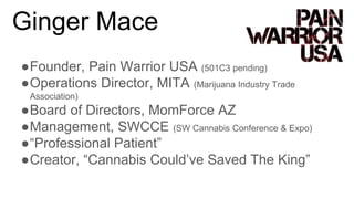 ●Founder, Pain Warrior USA (501C3 pending)
●Operations Director, MITA (Marijuana Industry Trade
Association)
●Board of Directors, MomForce AZ
●Management, SWCCE (SW Cannabis Conference & Expo)
●“Professional Patient”
●Creator, “Cannabis Could’ve Saved The King”
Ginger Mace
 