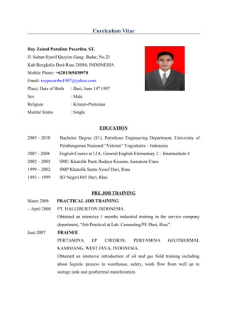 Curriculum Vitae
Roy Zainal Parulian Pasaribu, ST.
Jl. Sultan Syarif Qasyim Gang: Badar, No.21
Kab.Bengkalis Duri-Riau 28884, INDONESIA
Mobile Phone: +6281365430978
Email: roypasaribu1987@yahoo.com
Place, Date of Birth : Duri, June 14th
1987
Sex : Male
Religion : Kristen-Protestan
Marital Status : Single
EDUCATION
2005 – 2010 Bachelor Degree (S1), Petroleum Engineering Department, University of
Pembangunan Nasional “Veteran” Yogyakarta – Indonesia
2007 - 2008 English Course at LIA, General English Elementary 2 – Intermediate 4
2002 – 2005 SMU Khatolik Panti Budaya Kisaran, Sumatera Utara
1999 – 2002 SMP Khatolik Santu Yosef Duri, Riau
1993 – 1999 SD Negeri 045 Duri, Riau
PRE JOB TRAINING
Maret 2008 PRACTICAL JOB TRAINING
– April 2008 PT. HALLIBURTON INDONESIA.
Obtained an intensive 1 months industrial training in the service company
department, “Job Practical at Lab. Cementing/PE Duri, Riau”.
Juni 2007 TRAINEE
PERTAMINA EP CIREBON, PERTAMINA GEOTHERMAL
KAMOJANG, WEST JAVA, INDONESIA.
Obtained an intensive introduction of oil and gas field training including
about logistic process in warehouse, safety, work flow from well up to
storage tank and geothermal manifestation.
 
