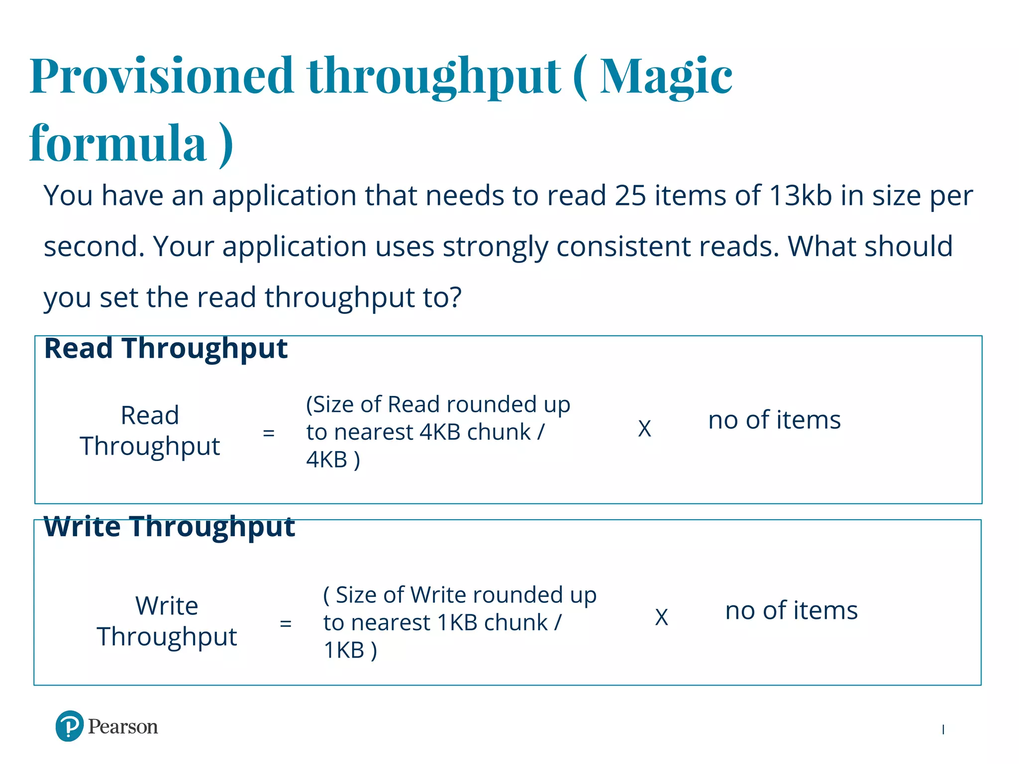 Provisioned throughput ( Magic
formula )
You have an application that needs to read 25 items of 13kb in size per
second. Your application uses strongly consistent reads. What should
you set the read throughput to?
Read Throughput
Write Throughput
Read
Throughput
(Size of Read rounded up
to nearest 4KB chunk /
4KB )
no of items= X
Write
Throughput
( Size of Write rounded up
to nearest 1KB chunk /
1KB )
no of items= X
 