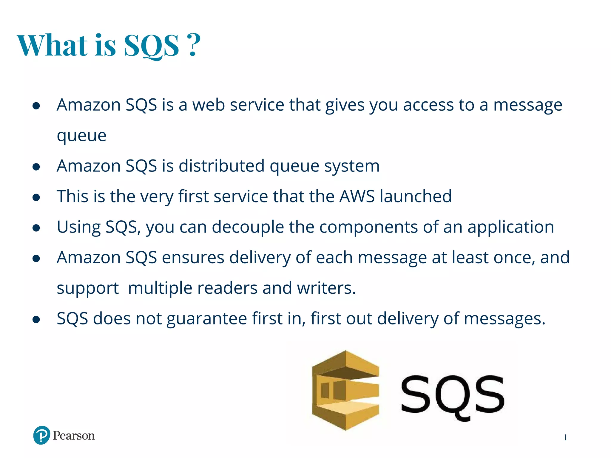 What is SQS ?
● Amazon SQS is a web service that gives you access to a message
queue
● Amazon SQS is distributed queue system
● This is the very first service that the AWS launched
● Using SQS, you can decouple the components of an application
● Amazon SQS ensures delivery of each message at least once, and
support multiple readers and writers.
● SQS does not guarantee first in, first out delivery of messages.
 
