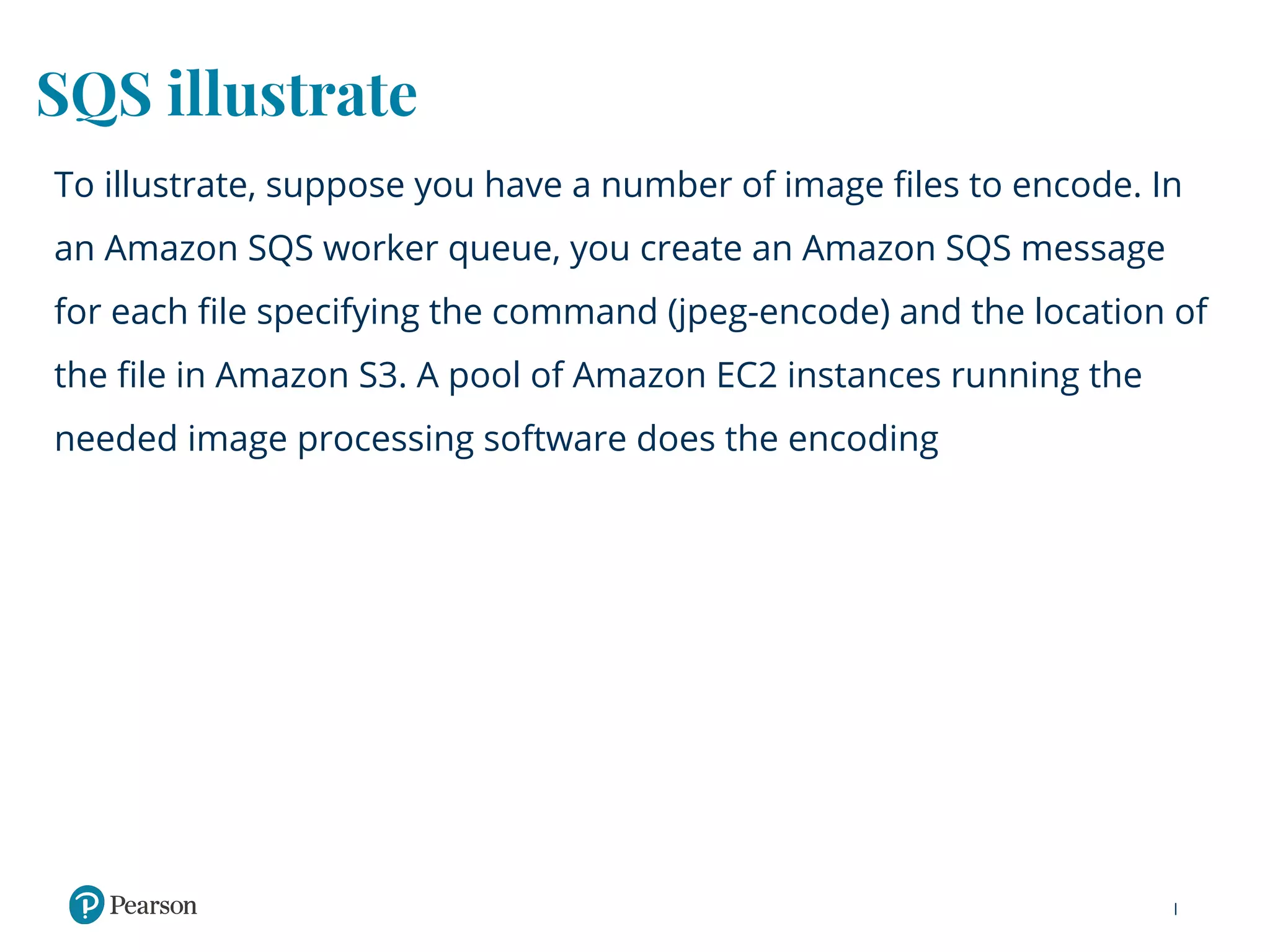 SQS illustrate
To illustrate, suppose you have a number of image files to encode. In
an Amazon SQS worker queue, you create an Amazon SQS message
for each file specifying the command (jpeg-encode) and the location of
the file in Amazon S3. A pool of Amazon EC2 instances running the
needed image processing software does the encoding
 