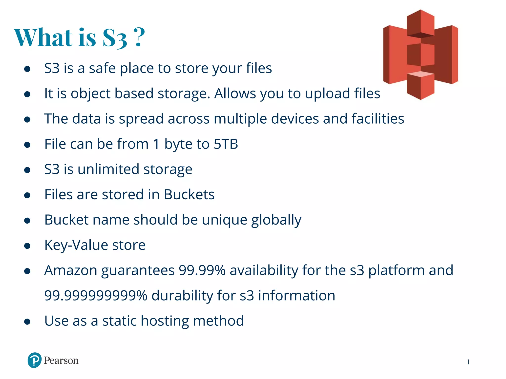 What is S3 ?
● S3 is a safe place to store your files
● It is object based storage. Allows you to upload files
● The data is spread across multiple devices and facilities
● File can be from 1 byte to 5TB
● S3 is unlimited storage
● Files are stored in Buckets
● Bucket name should be unique globally
● Key-Value store
● Amazon guarantees 99.99% availability for the s3 platform and
99.999999999% durability for s3 information
● Use as a static hosting method
 