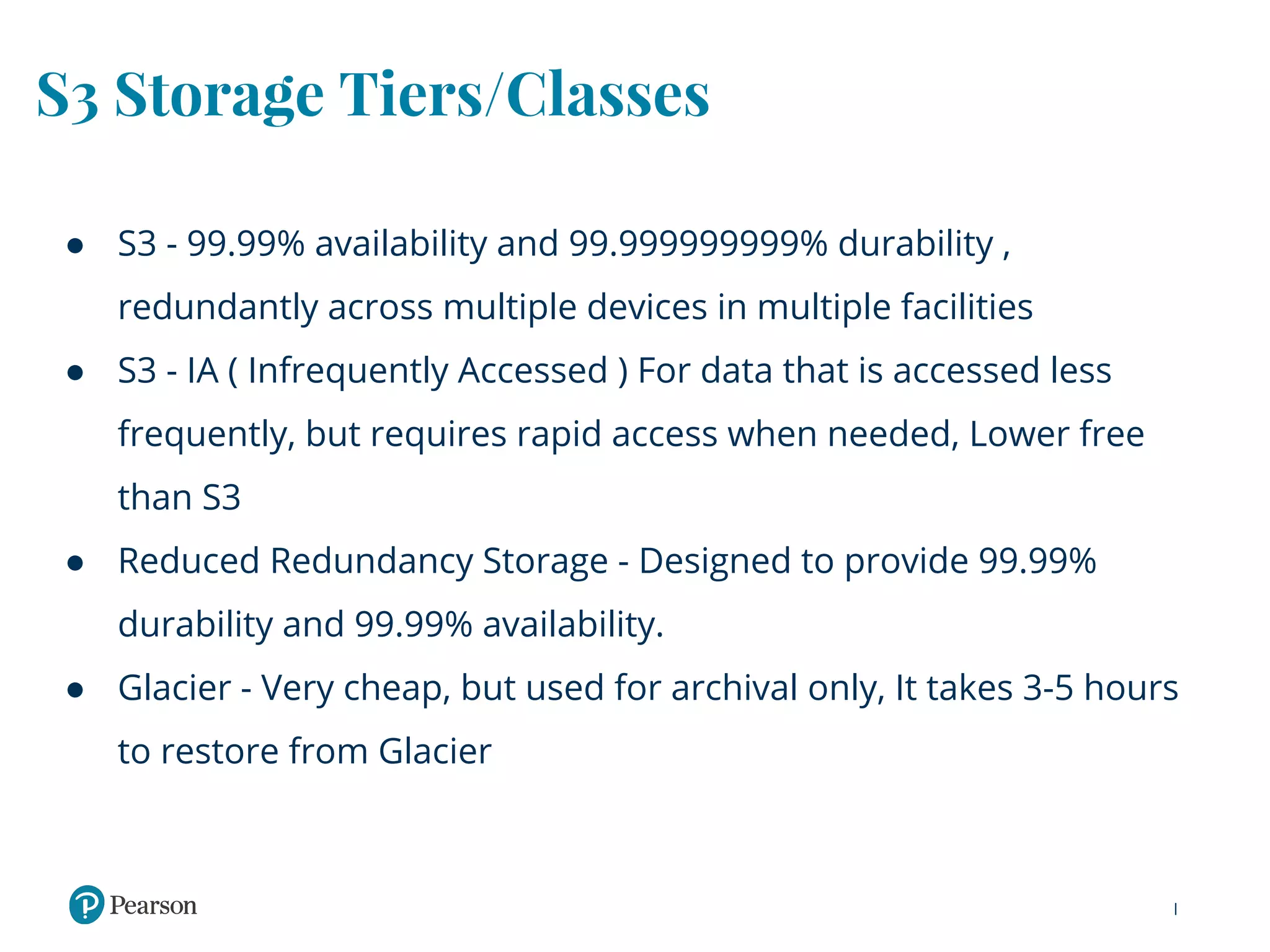 S3 Storage Tiers/Classes
● S3 - 99.99% availability and 99.999999999% durability ,
redundantly across multiple devices in multiple facilities
● S3 - IA ( Infrequently Accessed ) For data that is accessed less
frequently, but requires rapid access when needed, Lower free
than S3
● Reduced Redundancy Storage - Designed to provide 99.99%
durability and 99.99% availability.
● Glacier - Very cheap, but used for archival only, It takes 3-5 hours
to restore from Glacier
 