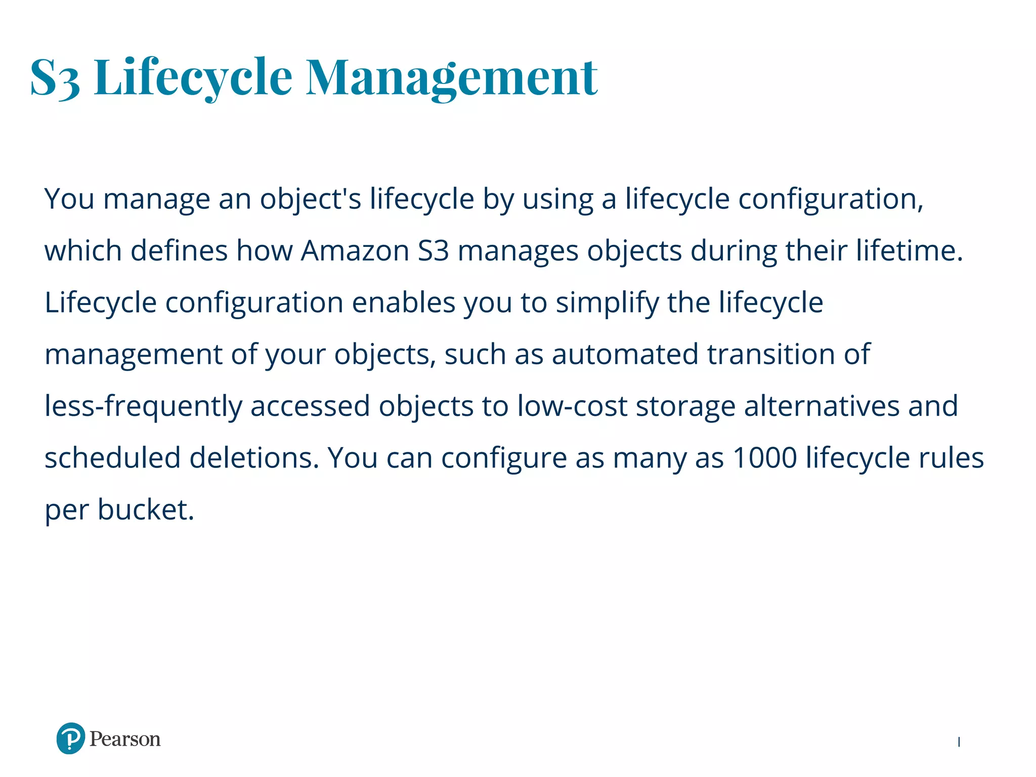 S3 Lifecycle Management
You manage an object's lifecycle by using a lifecycle configuration,
which defines how Amazon S3 manages objects during their lifetime.
Lifecycle configuration enables you to simplify the lifecycle
management of your objects, such as automated transition of
less-frequently accessed objects to low-cost storage alternatives and
scheduled deletions. You can configure as many as 1000 lifecycle rules
per bucket.
 