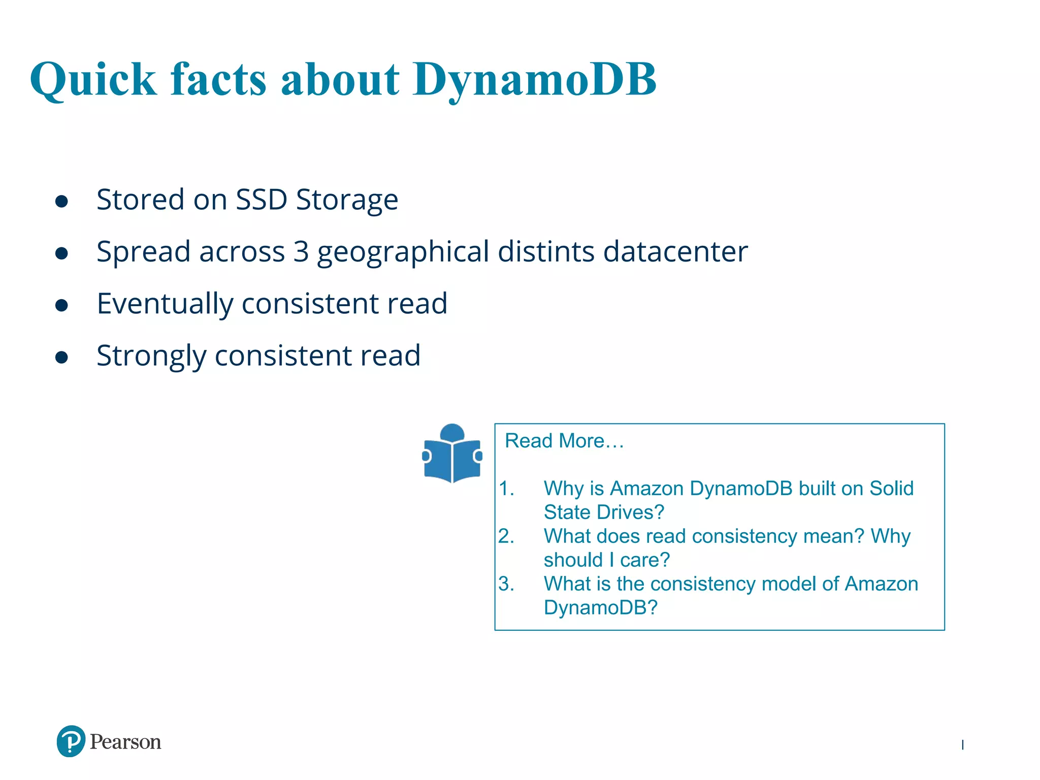 Quick facts about DynamoDB
● Stored on SSD Storage
● Spread across 3 geographical distints datacenter
● Eventually consistent read
● Strongly consistent read
Read More…
1. Why is Amazon DynamoDB built on Solid
State Drives?
2. What does read consistency mean? Why
should I care?
3. What is the consistency model of Amazon
DynamoDB?
 