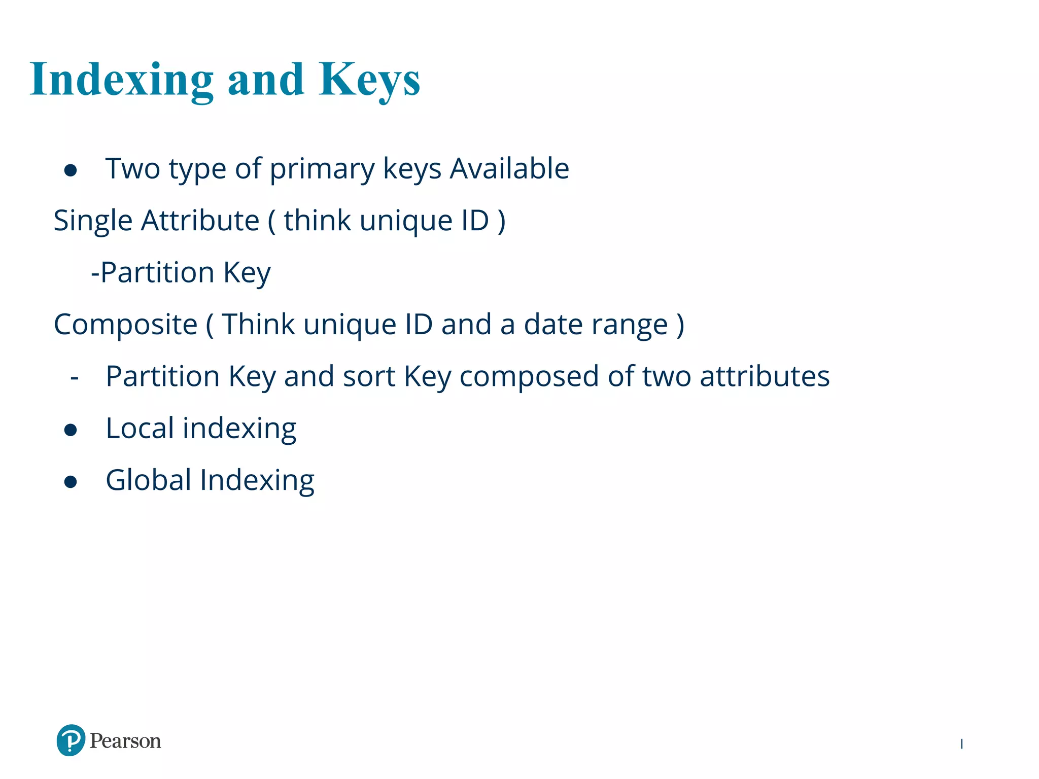 Indexing and Keys
● Two type of primary keys Available
Single Attribute ( think unique ID )
-Partition Key
Composite ( Think unique ID and a date range )
- Partition Key and sort Key composed of two attributes
● Local indexing
● Global Indexing
 