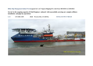 Bibby Ship Management (India) Pvt.Ltd.(agents for L & T Sapura Shipping Pvt. Ltd) From 08/10/2011 to 24/04/2012
Served in the seagoing capacity of Chief Engineer onboard with successfully carrying out complex offshore
installation and pipe lay operations
C/E LTS 3000 /DP1 30628 Wartsila 8l26 ,3 X 2600 Kw TOTAL OUTPUT 7800 kW
 