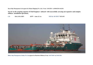Ryan Ship Management Ltd (agents for Halani Shipping Pvt. Ltd.) From 21/02/2011 to 08/04/201110.2011
Served in the seagoing capacity of Chief Engineer onboard with successfully carrying out expansive and complex
offshore installation operations,
C/E HALANI-1/DP3 10379 6x8m 332 Ak TOTAL OUTPUT 7633 kW
Bibby Ship Management (India) Pvt.Ltd.(agents for Bourbon Offshore) From 01/07/2010 to 24/01/2011
 