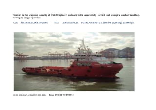 Served in the seagoing capacity of Chief Engineer onboard with successfully carried out complex anchor handling ,
towing & cargo operation
C/E AHTS SEA LINK-179 /DP2 5172 2xWartsila 9L26, TOTAL OUTPUT 2 x 3,060 kW (8,206 bhp) @ 1000 rpm
BUMI ARMADA NAVIGATION SDN. BHD. From 17/03/14 TO 07/05/14
 