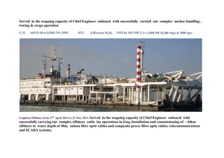 Served in the seagoing capacity of Chief Engineer onboard with successfully carried out complex anchor handling ,
towing & cargo operation
C/E AHTS SEA LINK-178 /DP2 5172 2xWartsila 9L26, TOTAL OUTPUT 2 x 3,060 kW (8,206 bhp) @ 1000 rpm
Leighton Offshore from 27th
April 2013 to 22 May 2013, Served in the seagoing capacity of Chief Engineer onboard with
successfully carrying out complex offshore cable lay operations in Iraq, Installation and commissioning of - 44km
offshore in water depth of 30m, subsea fibre optic cables and composite power fibre optic cables, telecommunications
and SCADA systems,
 