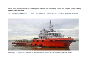 Served in the seagoing capacity of Chief Engineer onboard with successfully carried out complex anchor handling ,
towing & cargo operation
C/E AHTS SEA HAWK-1 /DP2 2952 2xWartsila 9L32, TOTAL OUTPUT 2 x 4,500 kW (12,069 bhp) @ 750 rpm
SVS Shipping & Logistics Pvt.Ltd .(agents for Newcruz Offshore Marine Pvt. Ltd) From 05/11/2012 to 26/11/2012
 
