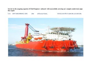 Served in the seagoing capacity of Chief Engineer onboard with successfully carrying out complex underwater pipe
line repair
C/E DSV NOR SPRING /DP2 2386 2xWartsila 9L26A, TOTAL OUTPUT 5,850 kW (2 X 2925 kW)
 