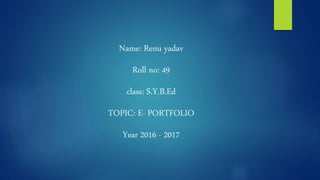 Name: Renu yadav
Roll no: 49
class: S.Y.B.Ed
TOPIC: E- PORTFOLIO
Year 2016 - 2017
 