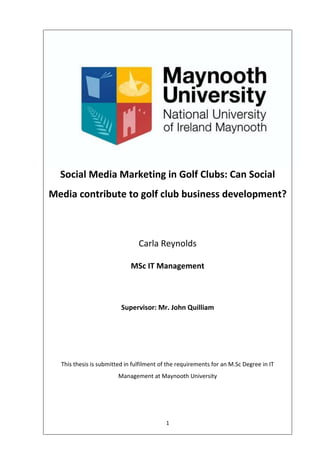 1
Social Media Marketing in Golf Clubs: Can Social
Media contribute to golf club business development?
Carla Reynolds
MSc IT Management
Supervisor: Mr. John Quilliam
This thesis is submitted in fulfilment of the requirements for an M.Sc Degree in IT
Management at Maynooth University
 