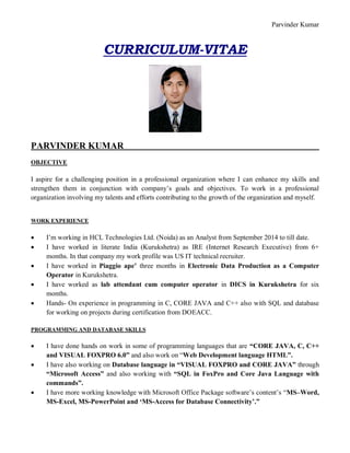 Parvinder Kumar
CURRICULUM-VITAE
PARVINDER KUMAR
OBJECTIVE
I aspire for a challenging position in a professional organization where I can enhance my skills and
strengthen them in conjunction with company’s goals and objectives. To work in a professional
organization involving my talents and efforts contributing to the growth of the organization and myself.
WORK EXPERIENCE
 I’m working in HCL Technologies Ltd. (Noida) as an Analyst from September 2014 to till date.
 I have worked in literate India (Kurukshetra) as IRE (Internet Research Executive) from 6+
months. In that company my work profile was US IT technical recruiter.
 I have worked in Piaggio ape’ three months in Electronic Data Production as a Computer
Operator in Kurukshetra.
 I have worked as lab attendant cum computer operator in DICS in Kurukshetra for six
months.
 Hands- On experience in programming in C, CORE JAVA and C++ also with SQL and database
for working on projects during certification from DOEACC.
PROGRAMMING AND DATABASE SKILLS
 I have done hands on work in some of programming languages that are “CORE JAVA, C, C++
and VISUAL FOXPRO 6.0” and also work on “Web Development language HTML”.
 I have also working on Database language in “VISUAL FOXPRO and CORE JAVA” through
“Microsoft Access” and also working with “SQL in FoxPro and Core Java Language with
commands”.
 I have more working knowledge with Microsoft Office Package software’s content’s “MS–Word,
MS-Excel, MS-PowerPoint and ‘MS-Access for Database Connectivity’.”
 
