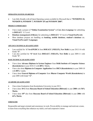 Parvinder Kumar
OPERATING SYSTEM AWARENESS
 I am fully friendly with all latest Operating system available by Microsoft that is “WINDOWS 10,
WINDOW 8, WINDOW 7, WINDOW XP and WINDOW 2000”.
PROJECT UNDERTAKEN
 I have made a project of “Online Examination System” in Core Java Language for submitting
in DOEACC ‘A’ Level.
 Database management of library for submitting in DOEACC ‘O’ level in Visual FoxPro 6.0.
 More database projects are handling on banking, mobile database, student’s database etc.
Visual FoxPro and C Languages.
ADVANCE TECHNICAL QUALIFICATION
 I am certified for ‘A’ level/PGDCA from DOEACC (NIELIT), New Delhi in year 2012-14 with
Grade “B”.
 I am also certified for ‘O’ level from DOEACC (NIELIT), New Delhi in year 2009-11 with
Grade “B”.
BASE TECHNICAL QUALIFICATION
 I have done Advance Diploma in System Engineer from Delhi Institute of Computer Science
(Kurukshetra) in year 2010-11 with 80%+ Marks.
 I have also done Diploma in Computer Application from DICS (Kurukshetra) in year 2009-10
with 80%+ marks.
 I have done General Diploma of Computer from Bharat Computer World (Kurukshetra) in
year 2008 with Grade “A”.
ACADEMIC QUALIFICATION
 I have done Graduation from Kurukshetra University in year 2013..
 I have done 10+2 from Haryana Board of School Education (Bhiwani) in year 2008 with 56%
Marks.
 I have done 10th
also from Haryana Board of School Education (Bhiwani) in year 2006 with
62% Marks.
STRENGTHS
Responsible and target oriented and consistency in work. Proven ability to manage and motivate a team,
to learn from everything that enhances my talent, cool and cooperative nature
 
